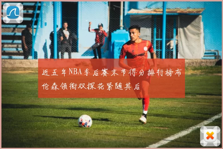 近五年NBA季后赛末节得分排行榜布伦森领衔双探花紧随其后