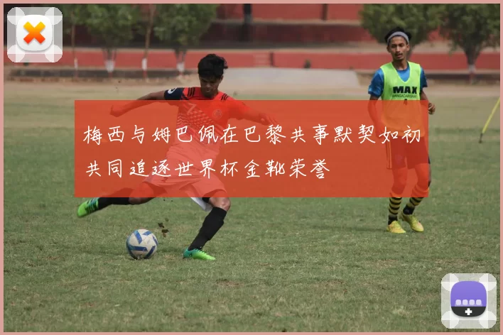 梅西与姆巴佩在巴黎共事默契如初共同追逐世界杯金靴荣誉