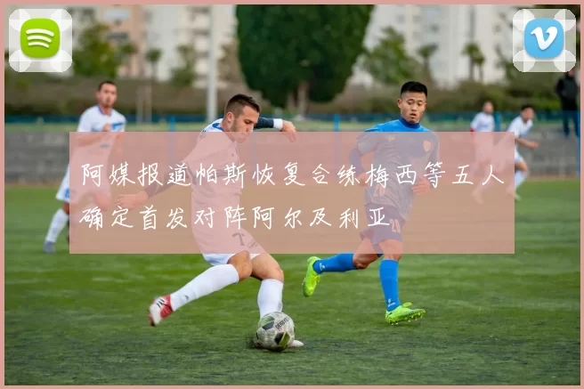 阿媒报道帕斯恢复合练梅西等五人确定首发对阵阿尔及利亚