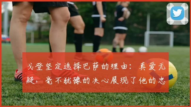 戈登坚定选择巴萨的理由：真爱无疑，毫不犹豫的决心展现了他的忠诚
